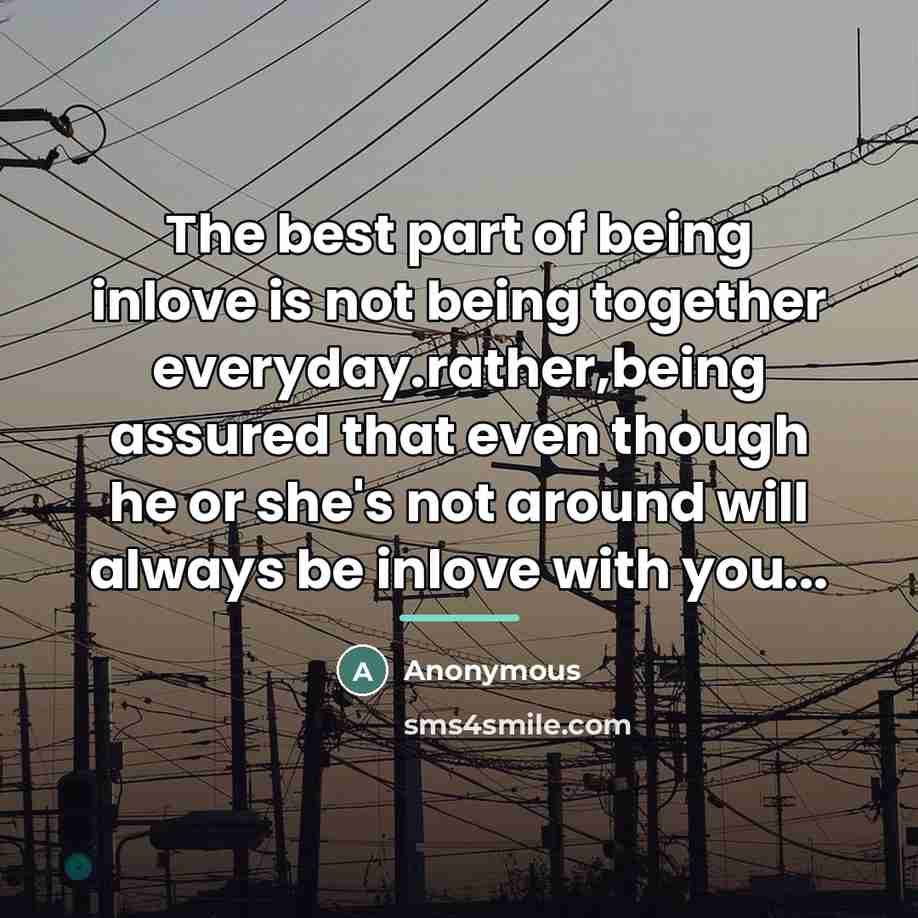 “The best part of being inlove is not being together everyday.rather,being assured that even though he or she's not around will always be inlove with you...” quote by Anonymous