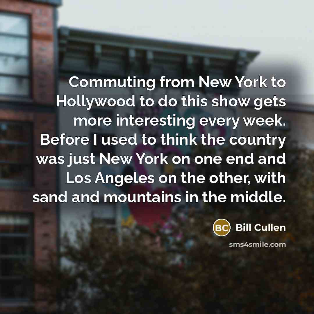 “Commuting from New York to Hollywood to do this show gets more interesting every week. Before I used to think the country was just New York on one end and Los Angeles on the other, with sand and mountains in the middle.” quote by Bill Cullen