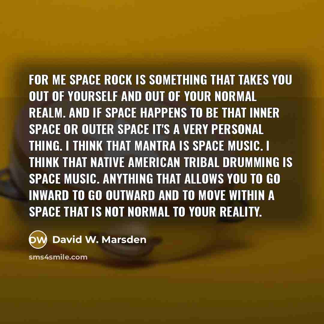“For me space rock is something that takes you out of yourself and out of your normal realm. And if space happens to be that inner space or outer space it's a very personal thing. I think that mantra is space music. I think that Native American tribal drumming is space music. Anything that allows…” quote by David W. Marsden