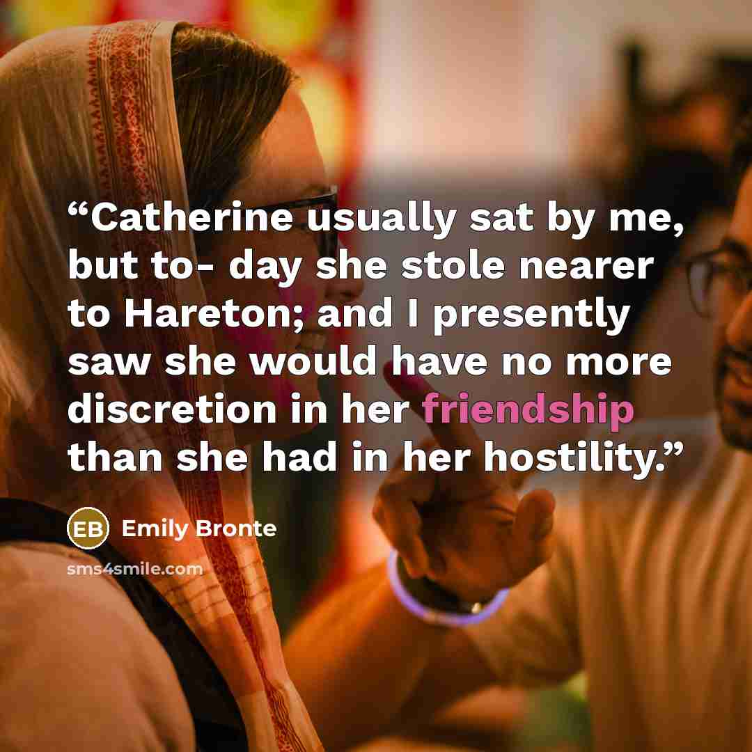 “Catherine usually sat by me, but to- day she stole nearer to Hareton; and I presently saw she would have no more discretion in her friendship than she had in her hostility.” quote by Emily Brontë