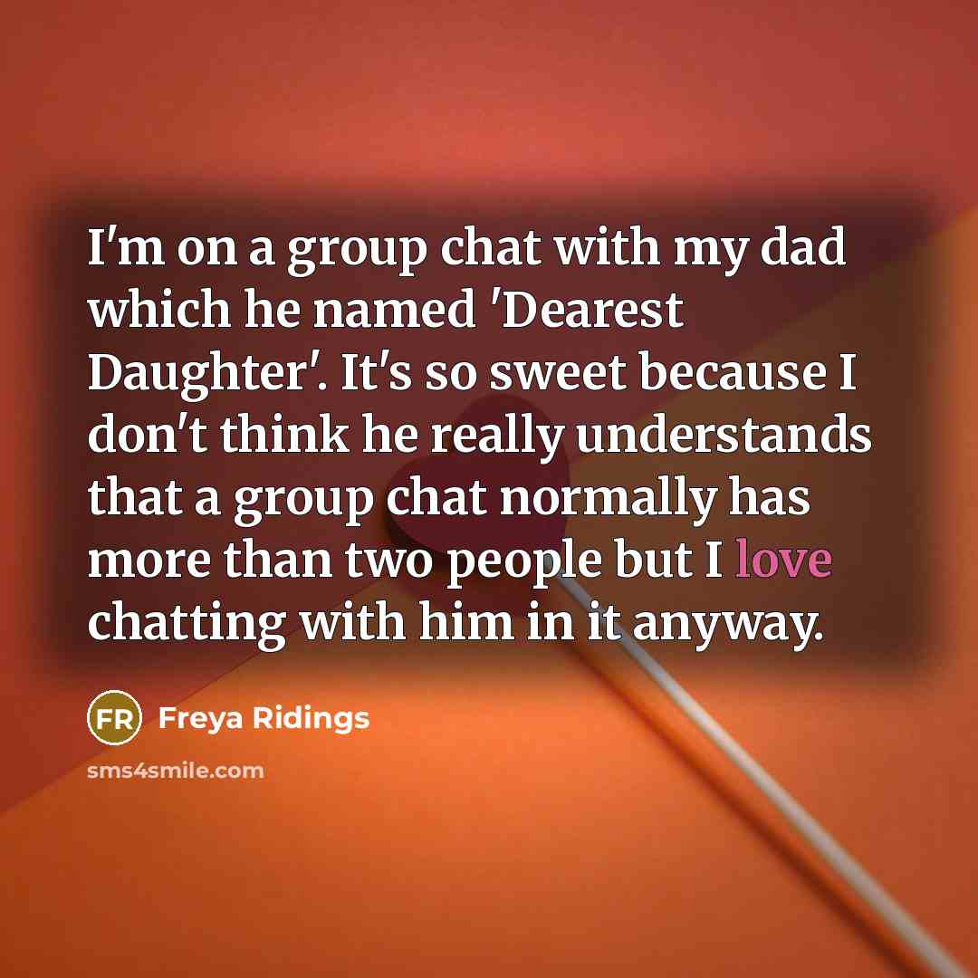 “I'm on a group chat with my dad which he named 'Dearest Daughter'. It's so sweet because I don't think he really understands that a group chat normally has more than two people but I love chatting with him in it anyway.” quote by Freya Ridings