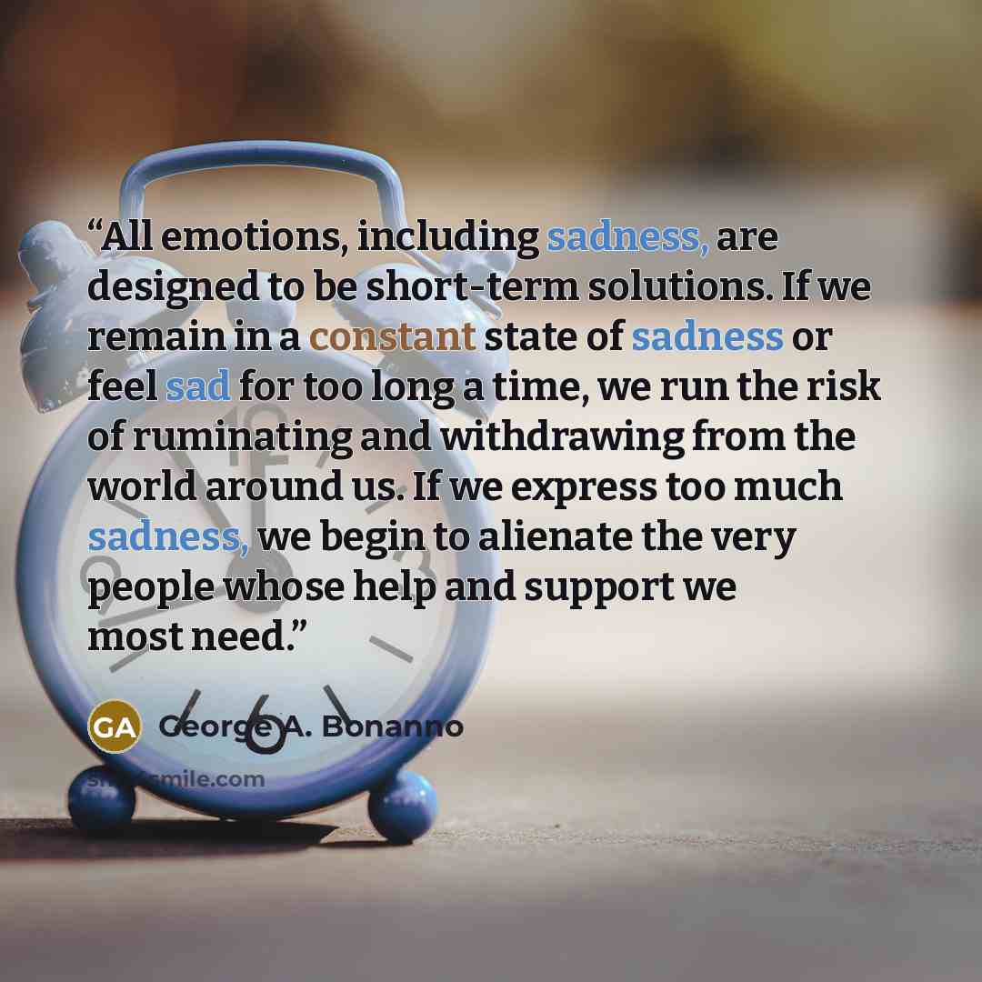 “All emotions, including sadness, are designed to be short-term solu­tions. If we remain in a constant state of sadness or feel sad for too long a time, we run the risk of ruminating and withdrawing from the world around us. If we express too much sadness, we begin to alienate the very people whose…” quote by George A. Bonanno