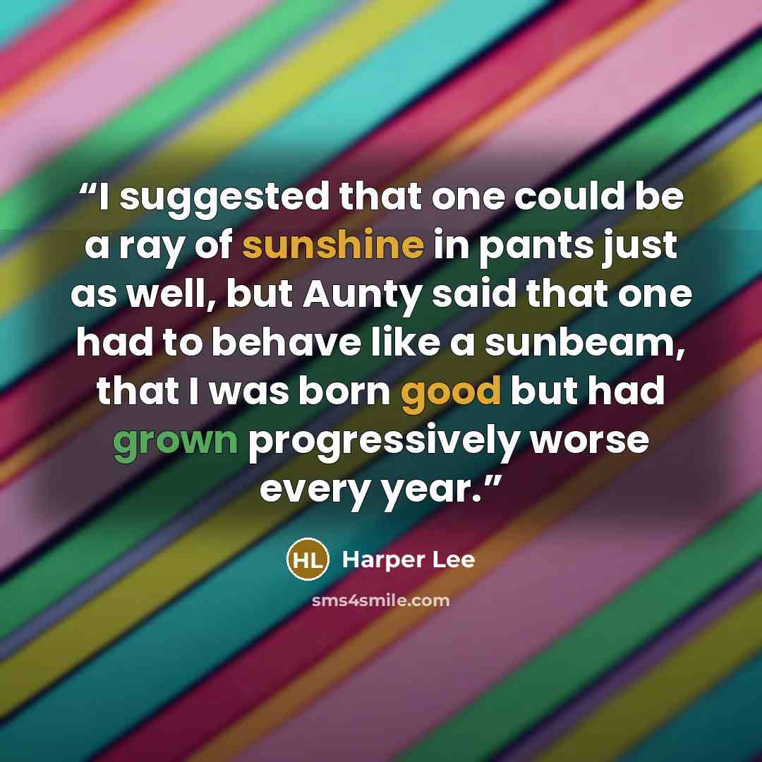 “I suggested that one could be a ray of sunshine in pants just as well, but Aunty said that one had to behave like a sunbeam, that I was born good but had grown progressively worse every year.” quote by Harper Lee