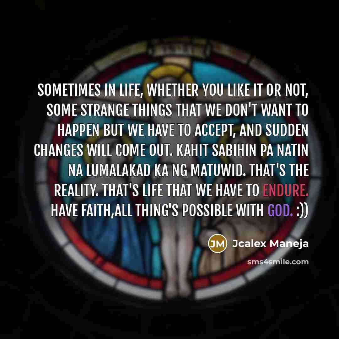 “Sometimes in life, whether you like it or not, some strange things that we don't want to happen but we have to accept, And sudden changes will come out. Kahit sabihin pa natin na lumalakad ka ng matuwid. That's the reality. That's life that we have to endure. have faith,all thing's possible with…” quote by Jcalex Maneja