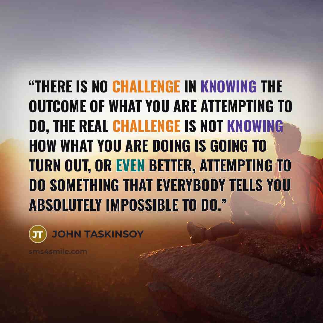 “There is no challenge in knowing the outcome of what you are attempting to do, the real challenge is not knowing how what you are doing is going to turn out, or even better, attempting to do something that everybody tells you absolutely impossible to do.” quote by JOHN TASKINSOY