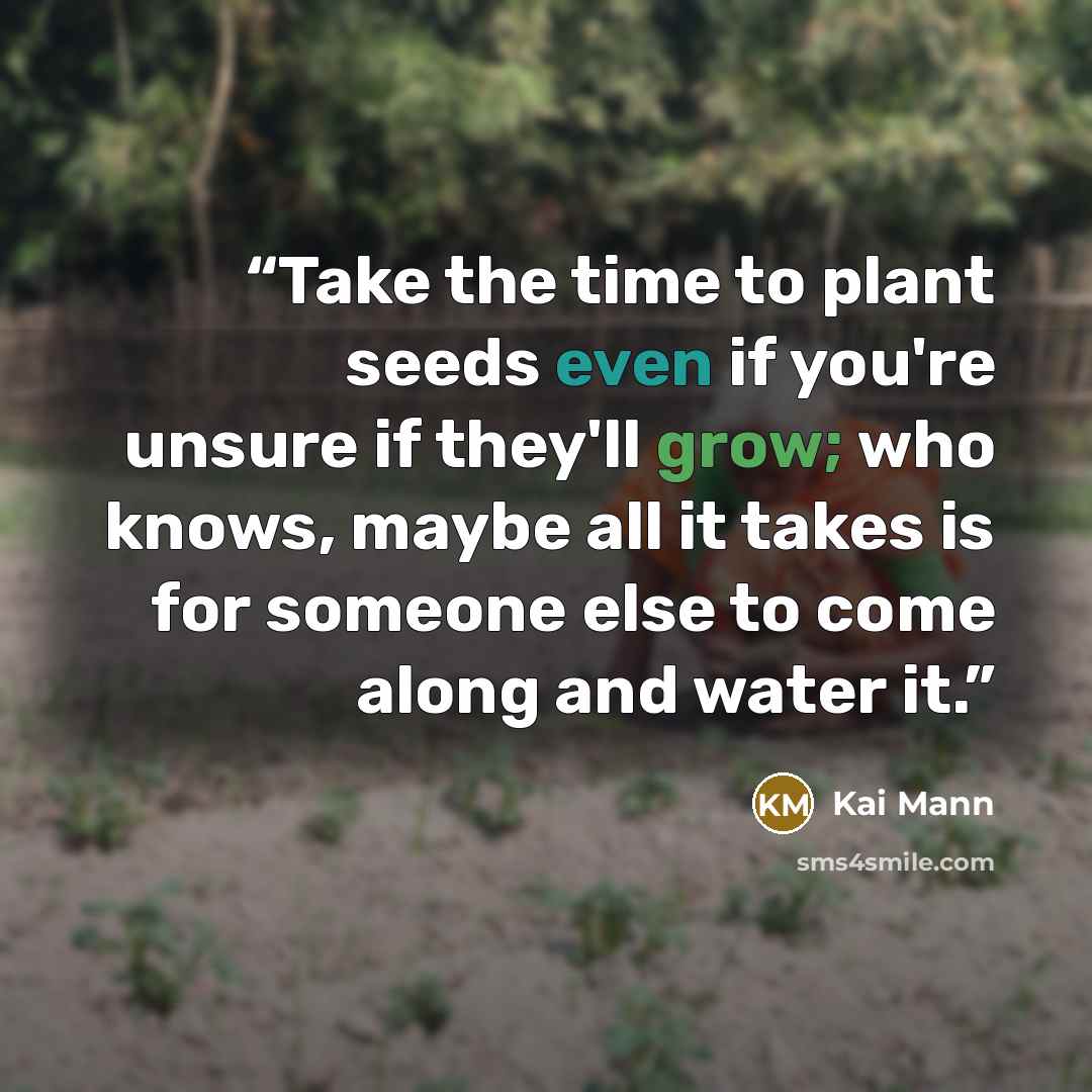 “Take the time to plant seeds even if you're unsure if they'll grow; who knows, maybe all it takes is for someone else to come along and water it.” quote by Kai Mann
