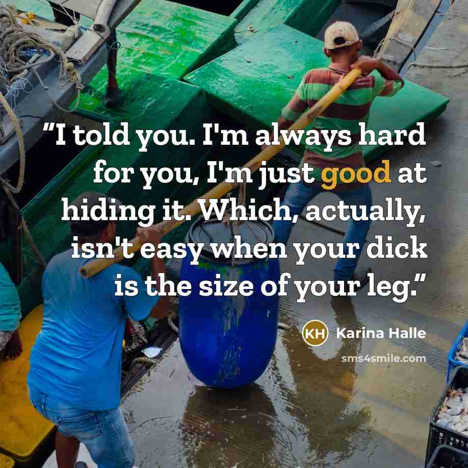 “I told you. I'm always hard for you, I'm just good at hiding it. Which, actually, isn't easy when your dick is the size of your leg.” quote by Karina Halle