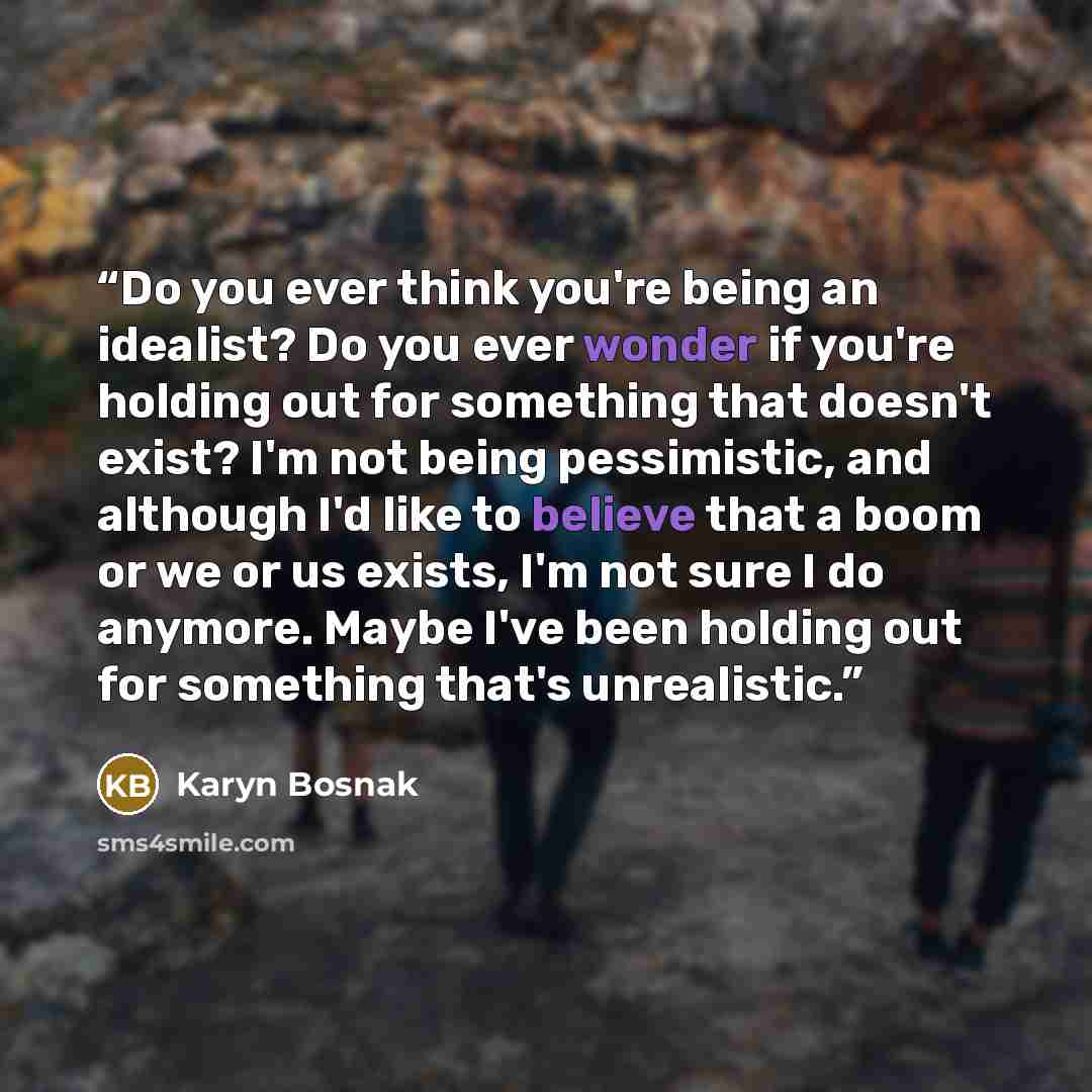 “Do you ever think you're being an idealist? Do you ever wonder if you're holding out for something that doesn't exist? I'm not being pessimistic, and although I'd like to believe that a boom or we or us exists, I'm not sure I do anymore. Maybe I've been holding out for something that's unrealistic.” quote by Karyn Bosnak
