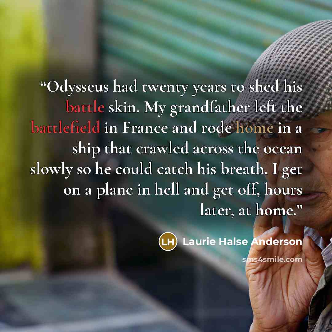 “Odysseus had twenty years to shed his battle skin. My grandfather left the battlefield in France and rode home in a ship that crawled across the ocean slowly so he could catch his breath. I get on a plane in hell and get off, hours later, at home.” quote by Laurie Halse Anderson