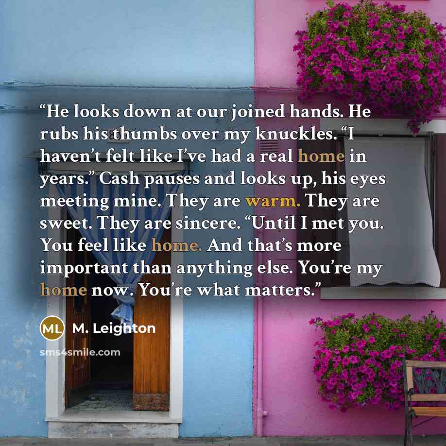 “He looks down at our joined hands. He rubs his thumbs over my knuckles. “I haven’t felt like I’ve had a real home in years.” Cash pauses and looks up, his eyes meeting mine. They are warm. They are sweet. They are sincere. “Until I met you. You feel like home. And that’s more important than…” quote by M. Leighton