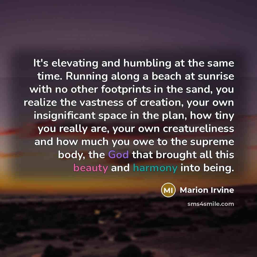 “It's elevating and humbling at the same time. Running along a beach at sunrise with no other footprints in the sand, you realize the vastness of creation, your own insignificant space in the plan, how tiny you really are, your own creatureliness and how much you owe to the supreme body, the God…” quote by Marion Irvine