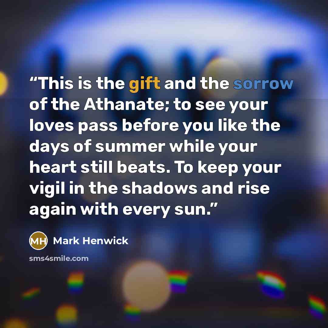 “This is the gift and the sorrow of the Athanate; to see your loves pass before you like the days of summer while your heart still beats. To keep your vigil in the shadows and rise again with every sun.” quote by Mark Henwick