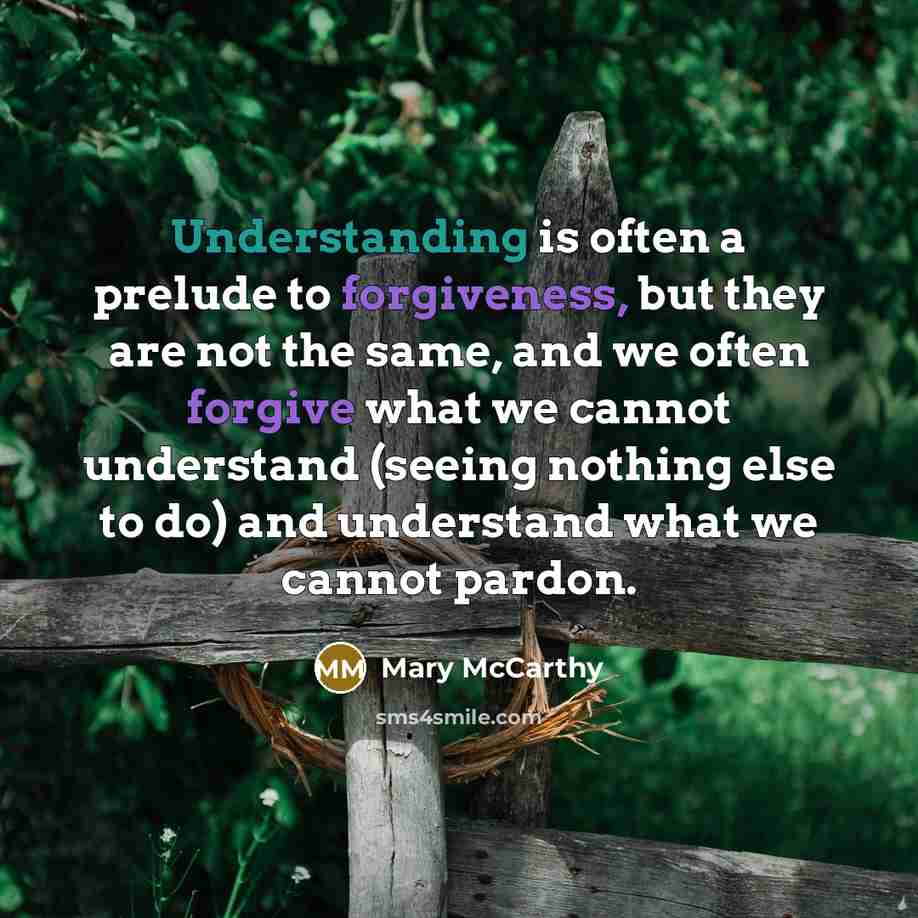 “Understanding is often a prelude to forgiveness, but they are not the same, and we often forgive what we cannot understand (seeing nothing else to do) and understand what we cannot pardon.” quote by Mary McCarthy