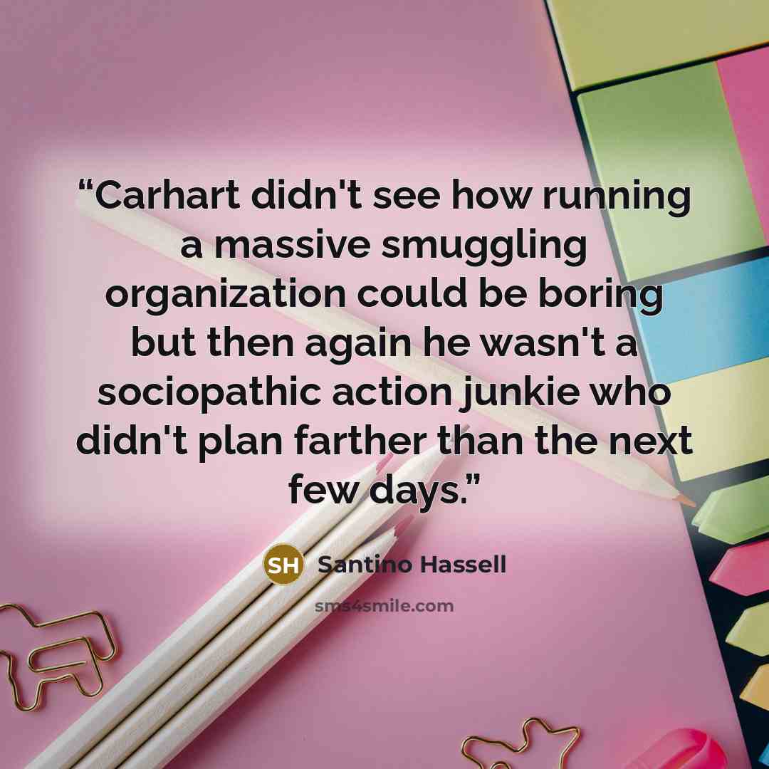 “Carhart didn't see how running a massive smuggling organization could be boring but then again he wasn't a sociopathic action junkie who didn't plan farther than the next few days.” quote by Santino Hassell