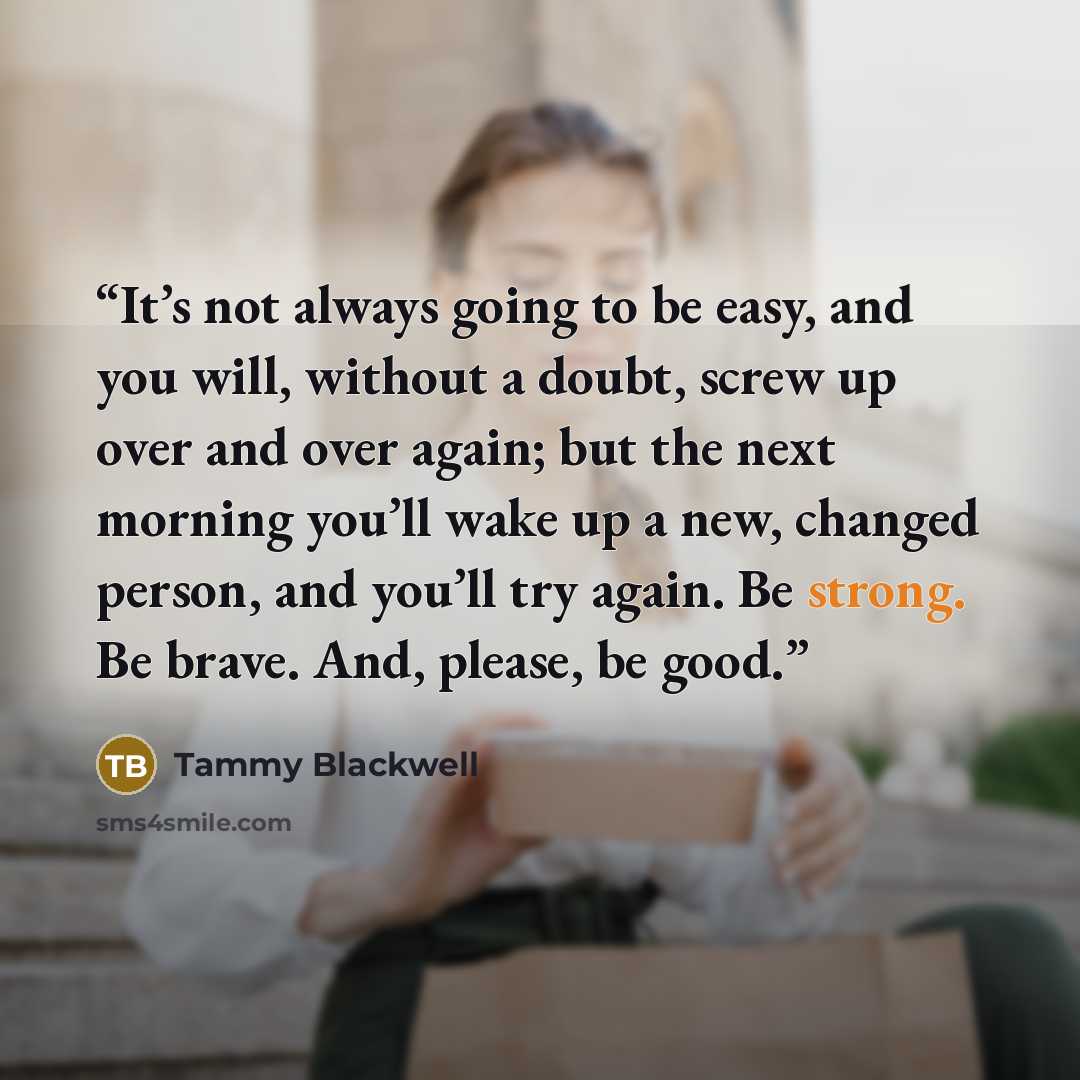 “It’s not always going to be easy, and you will, without a doubt, screw up over and over again; but the next morning you’ll wake up a new, changed person, and you’ll try again. Be strong. Be brave. And, please, be good.” quote by Tammy Blackwell