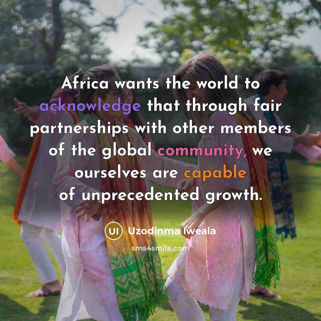 “Africa wants the world to acknowledge that through fair partnerships with other members of the global community, we ourselves are capable of unprecedented growth.” quote by Uzodinma Iweala