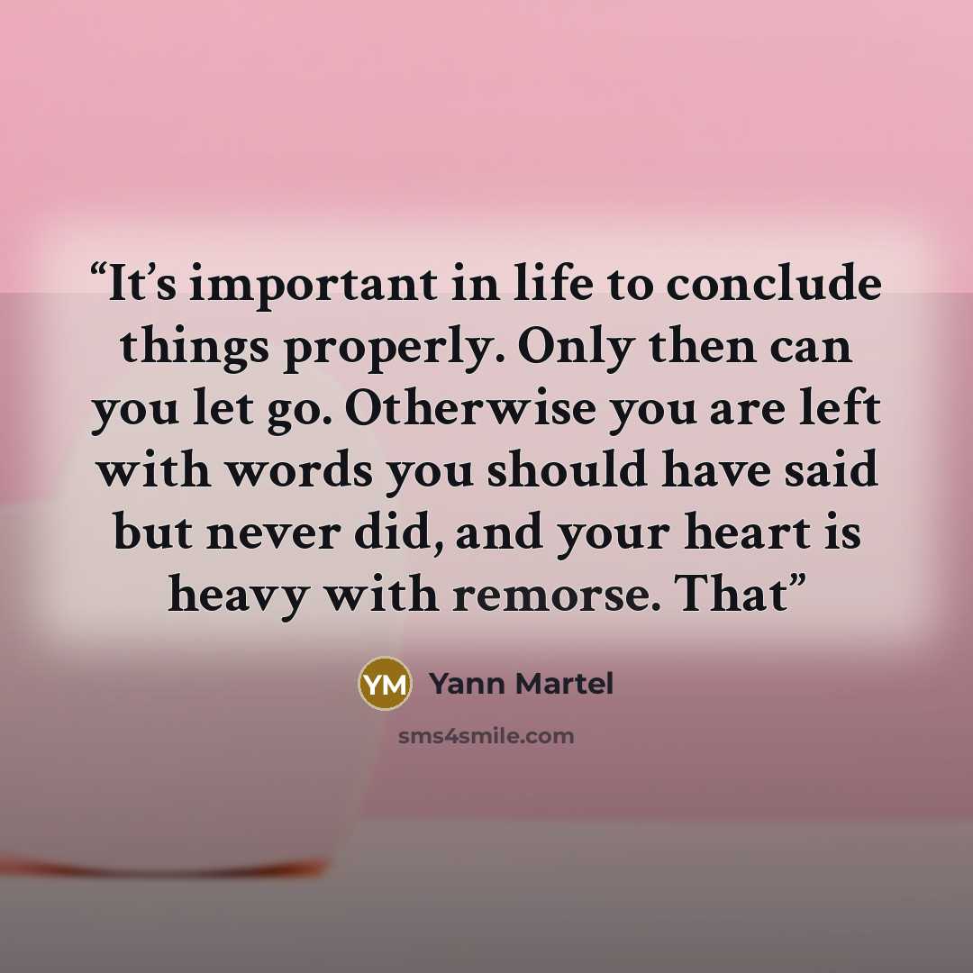“It’s important in life to conclude things properly. Only then can you let go. Otherwise you are left with words you should have said but never did, and your heart is heavy with remorse. That” quote by Yann Martel