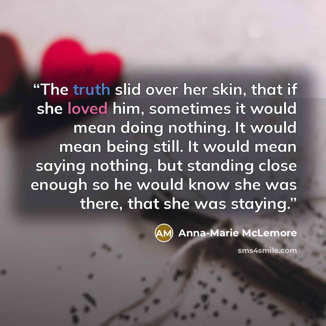 “The truth slid over her skin, that if she loved him, sometimes it would mean doing nothing. It would mean being still. It would mean saying nothing, but standing close enough so he would know she was there, that she was staying.” quote by Anna-Marie McLemore