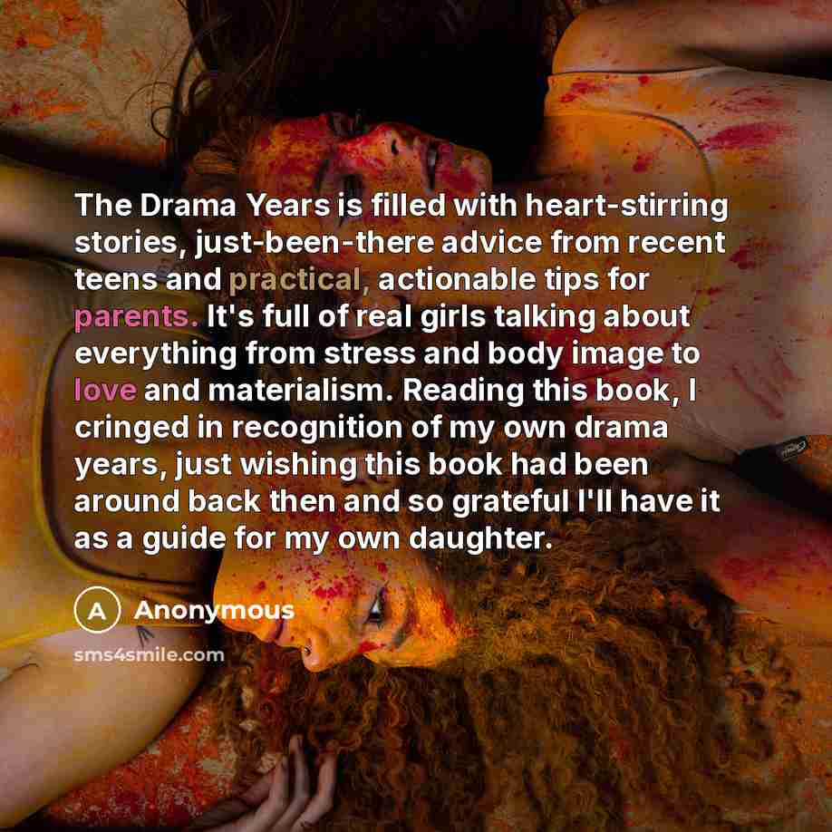“The Drama Years is filled with heart-stirring stories, just-been-there advice from recent teens and practical, actionable tips for parents. It's full of real girls talking about everything from stress and body image to love and materialism. Reading this book, I cringed in recognition of my own…” quote by Anonymous