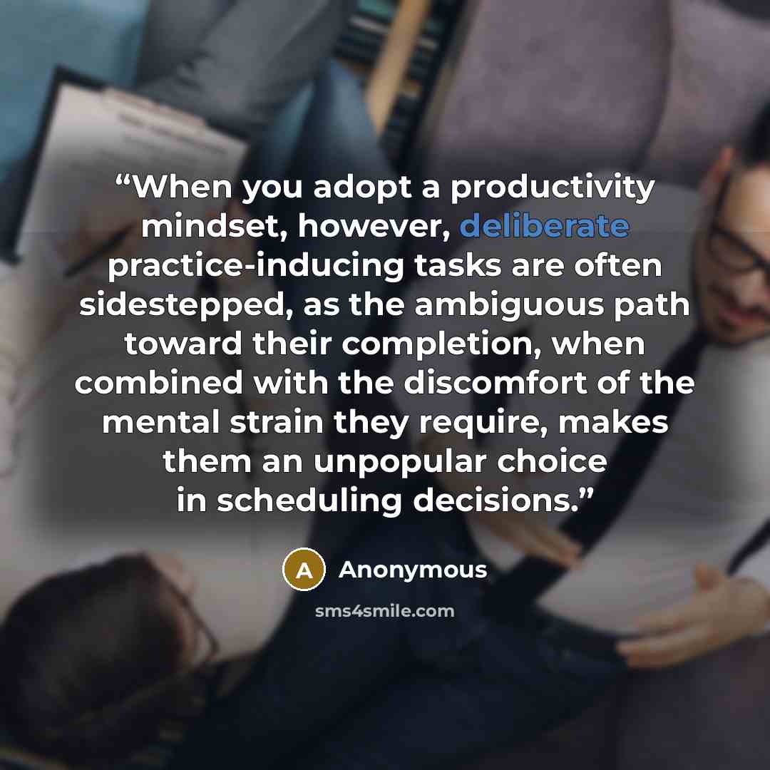 “When you adopt a productivity mindset, however, deliberate practice-inducing tasks are often sidestepped, as the ambiguous path toward their completion, when combined with the discomfort of the mental strain they require, makes them an unpopular choice in scheduling decisions.” quote by Anonymous