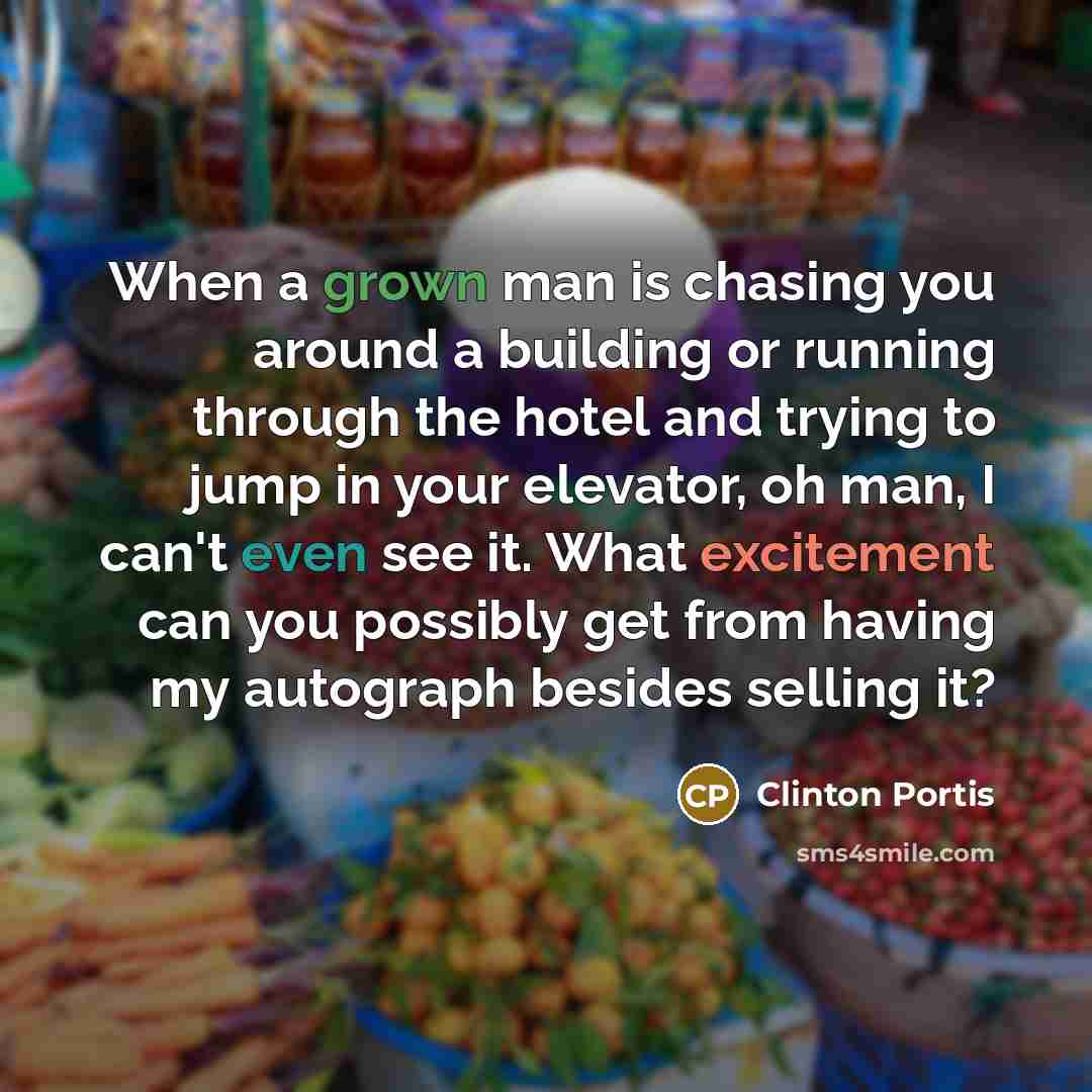 “When a grown man is chasing you around a building or running through the hotel and trying to jump in your elevator, oh man, I can't even see it. What excitement can you possibly get from having my autograph besides selling it?” quote by Clinton Portis