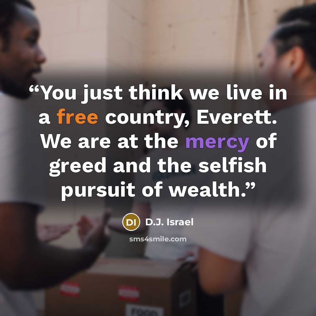 “You just think we live in a free country, Everett. We are at the mercy of greed and the selfish pursuit of wealth.” quote by D.J. Israel
