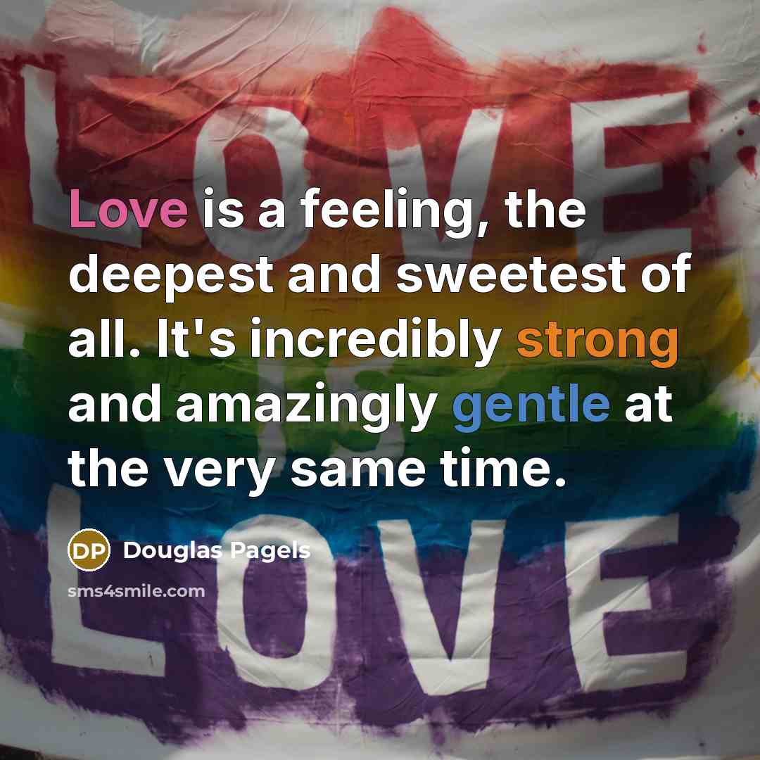“Love is a feeling, the deepest and sweetest of all. It's incredibly strong and amazingly gentle at the very same time.” quote by Douglas Pagels