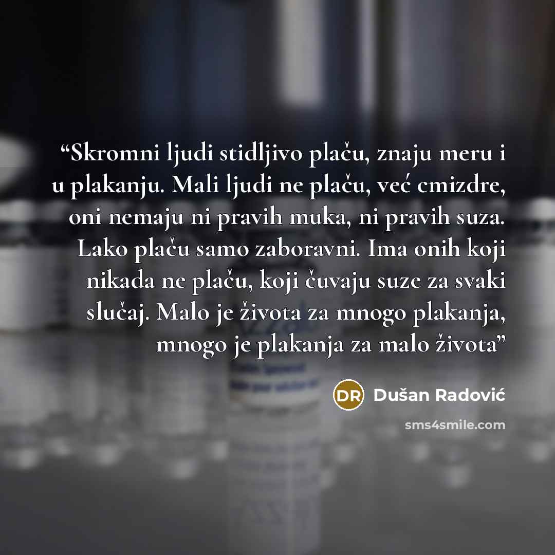 “Skromni ljudi stidljivo plaču, znaju meru i u plakanju. Mali ljudi ne plaču, već cmizdre, oni nemaju ni pravih muka, ni pravih suza. Lako plaču samo zaboravni. Ima onih koji nikada ne plaču, koji čuvaju suze za svaki slučaj. Malo je života za mnogo plakanja, mnogo je plakanja za malo života” quote by Dušan Radović
