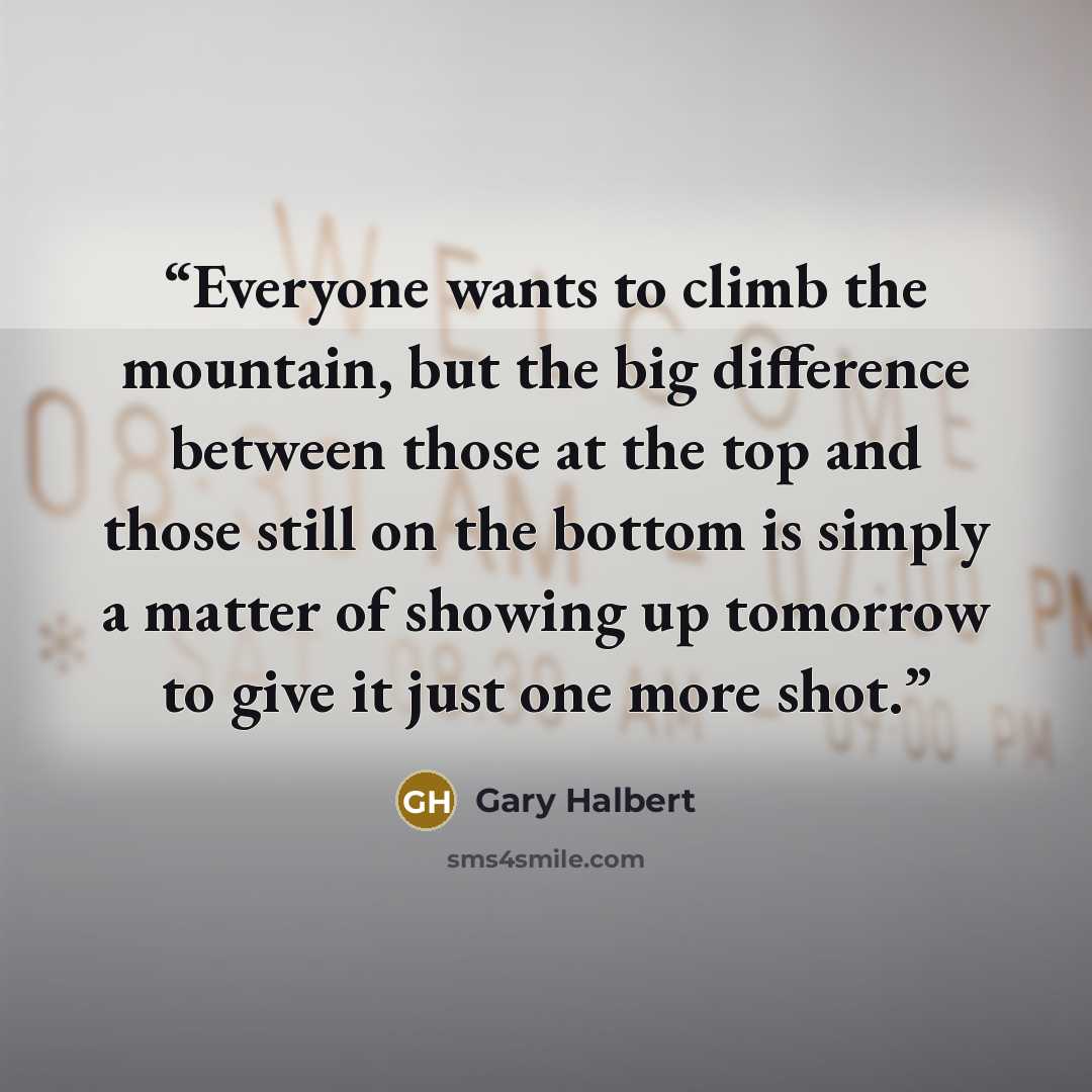 “Everyone wants to climb the mountain, but the big difference between those at the top and those still on the bottom is simply a matter of showing up tomorrow to give it just one more shot.” quote by Gary Halbert