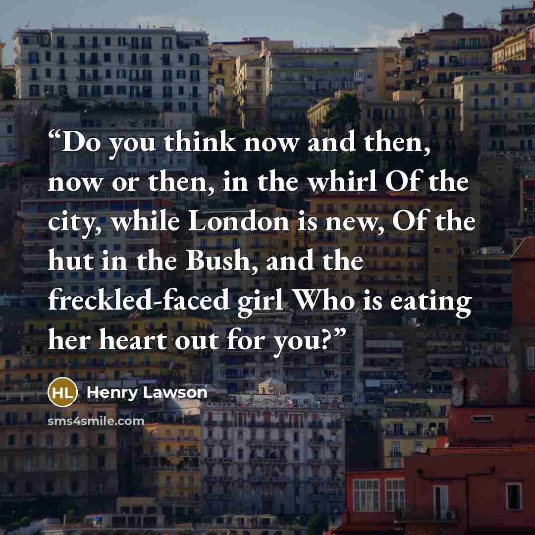 “Do you think now and then, now or then, in the whirl Of the city, while London is new, Of the hut in the Bush, and the freckled-faced girl Who is eating her heart out for you?” quote by Henry Lawson