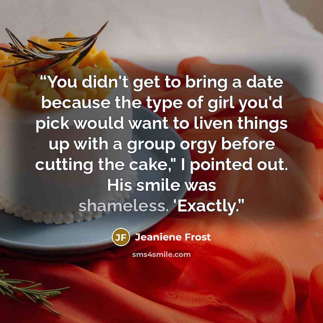 “You didn't get to bring a date because the type of girl you'd pick would want to liven things up with a group orgy before cutting the cake," I pointed out. His smile was shameless. 'Exactly.” quote by Jeaniene Frost