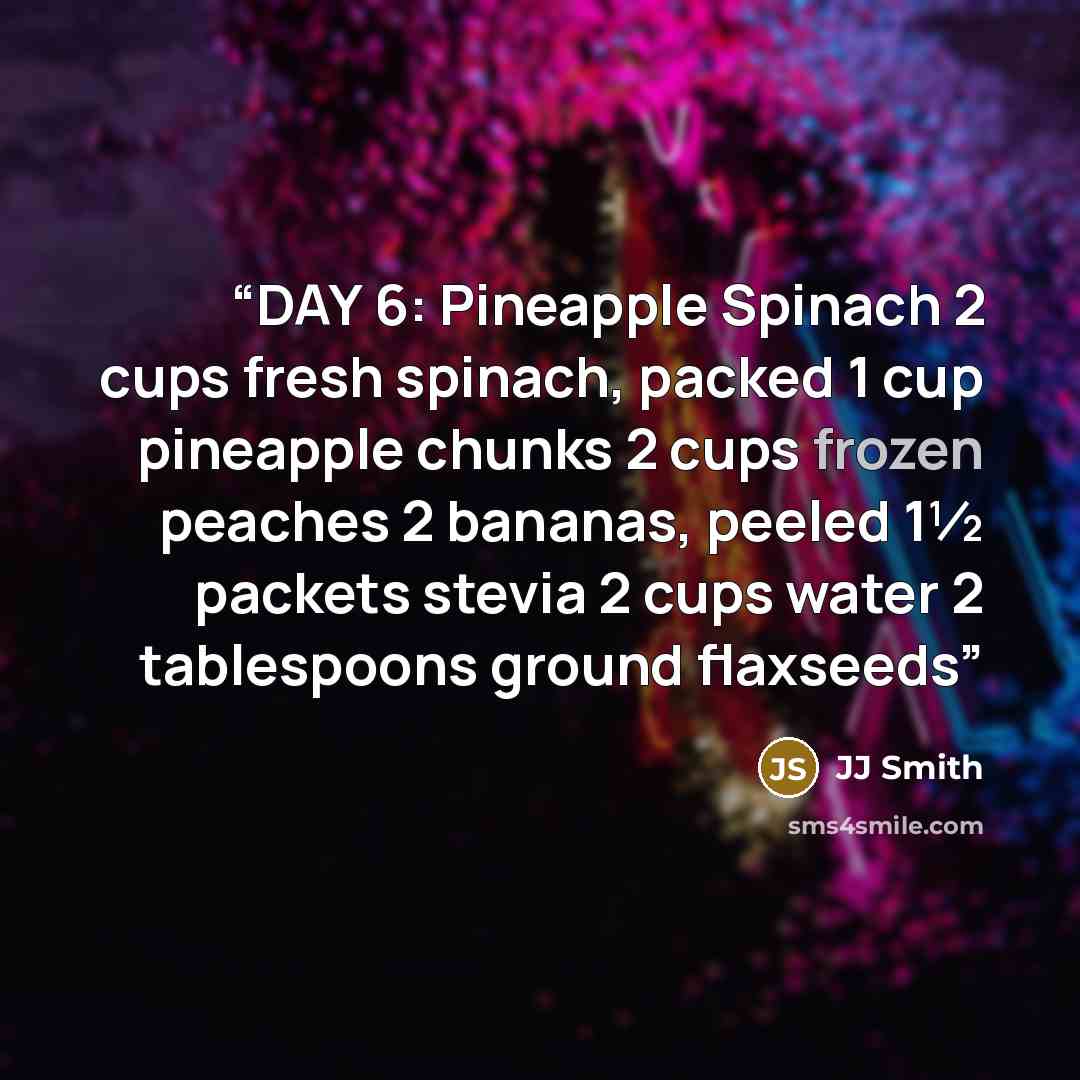 “DAY 6: Pineapple Spinach 2 cups fresh spinach, packed 1 cup pineapple chunks 2 cups frozen peaches 2 bananas, peeled 1½ packets stevia 2 cups water 2 tablespoons ground flaxseeds” quote by JJ Smith
