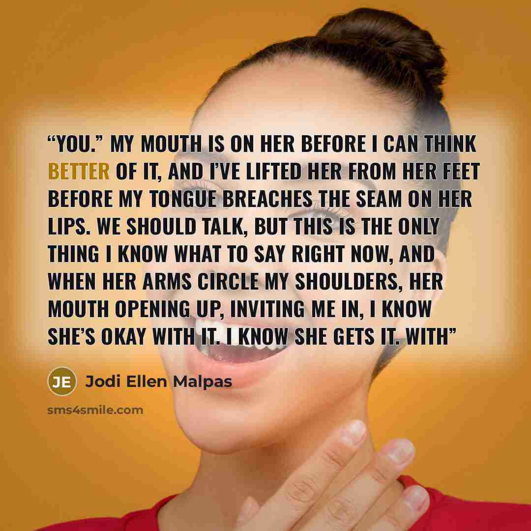 “You.” My mouth is on her before I can think better of it, and I’ve lifted her from her feet before my tongue breaches the seam on her lips. We should talk, but this is the only thing I know what to say right now, and when her arms circle my shoulders, her mouth opening up, inviting me in, I know…” quote by Jodi Ellen Malpas