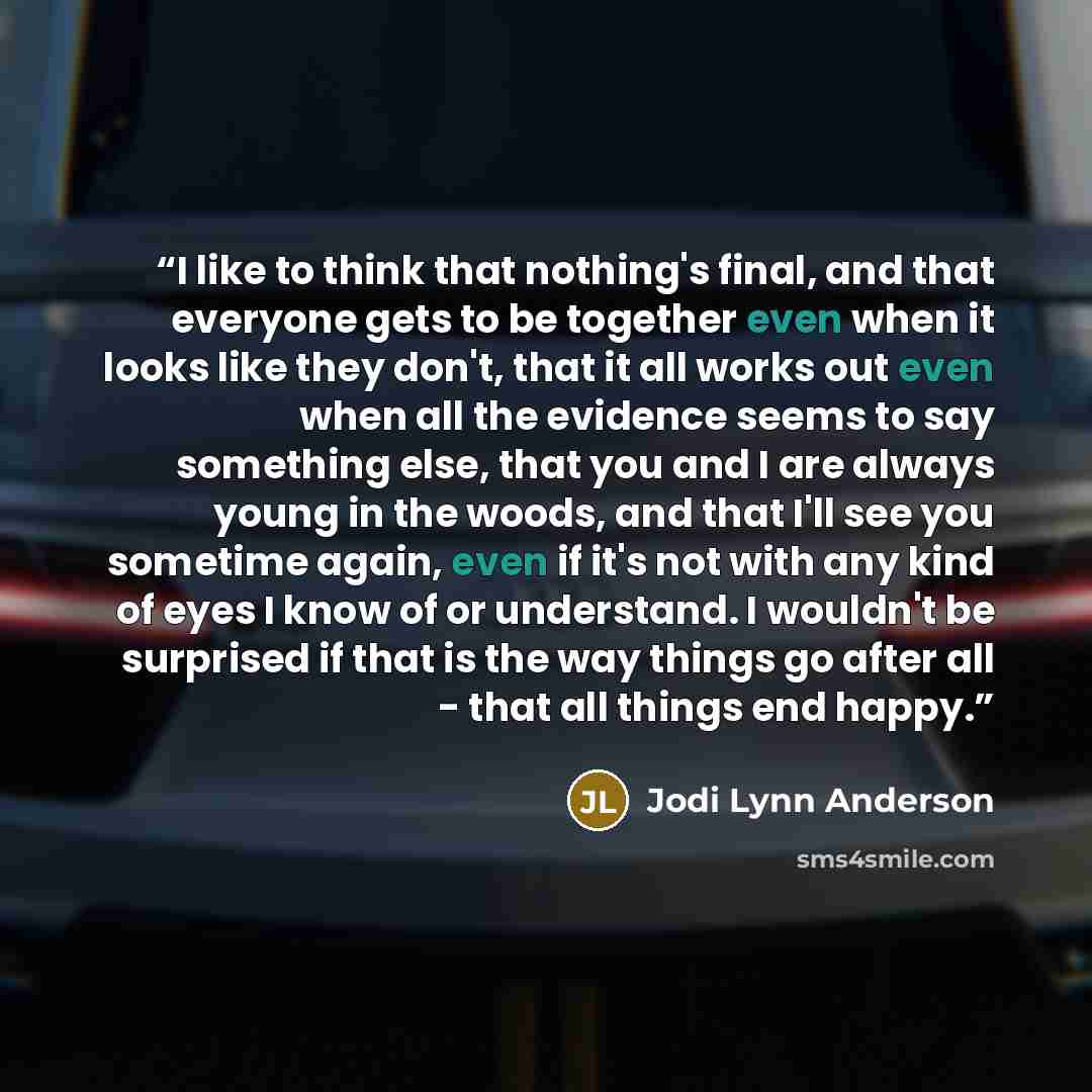“I like to think that nothing's final, and that everyone gets to be together even when it looks like they don't, that it all works out even when all the evidence seems to say something else, that you and I are always young in the woods, and that I'll see you sometime again, even if it's not with…” quote by Jodi Lynn Anderson