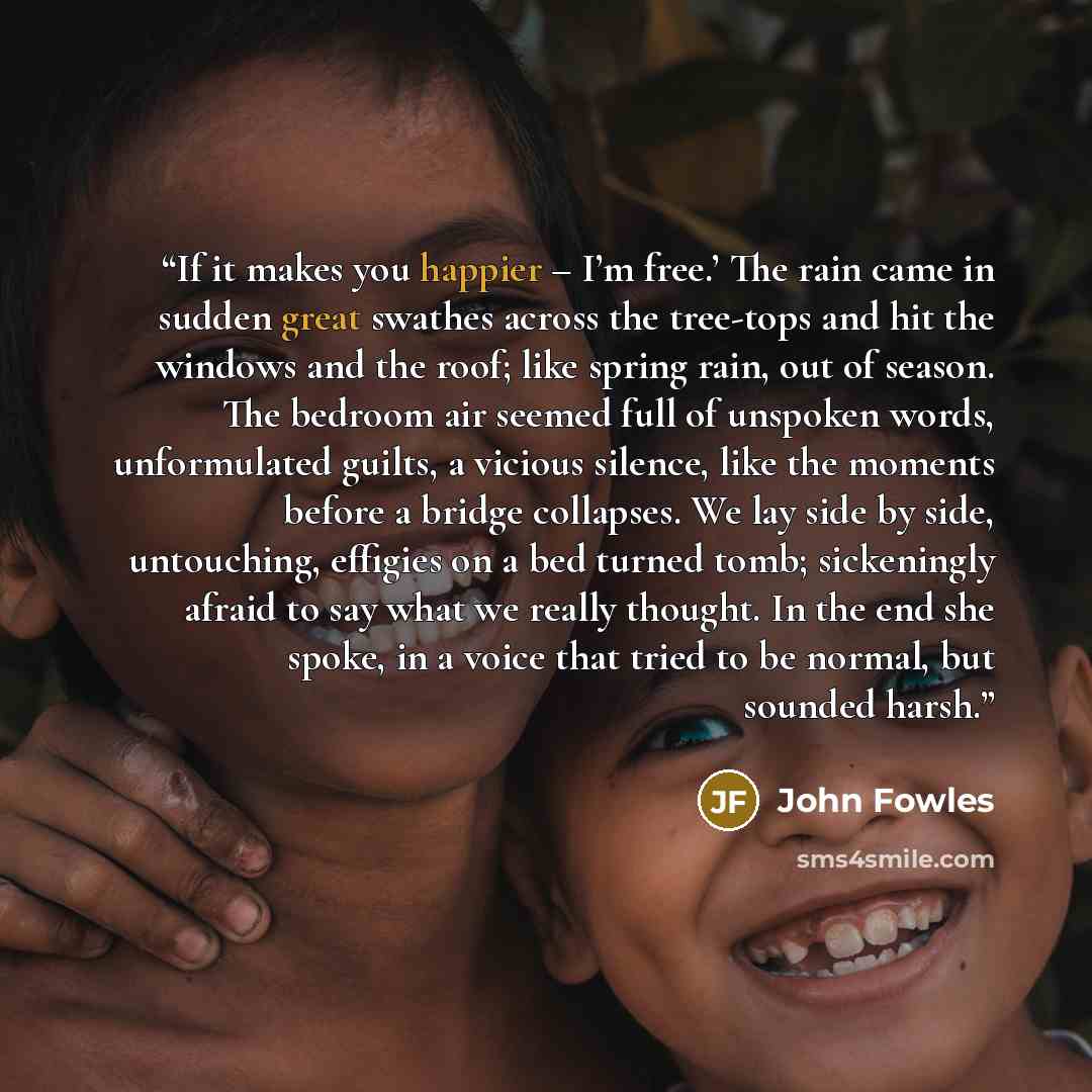 “If it makes you happier – I’m free.’ The rain came in sudden great swathes across the tree-tops and hit the windows and the roof; like spring rain, out of season. The bedroom air seemed full of unspoken words, unformulated guilts, a vicious silence, like the moments before a bridge collapses. We…” quote by John Fowles