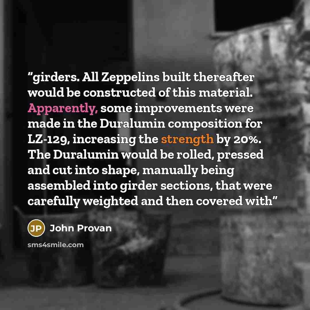 “girders. All Zeppelins built thereafter would be constructed of this material. Apparently, some improvements were made in the Duralumin composition for LZ-129, increasing the strength by 20%. The Duralumin would be rolled, pressed and cut into shape, manually being assembled into girder sections…” quote by John Provan