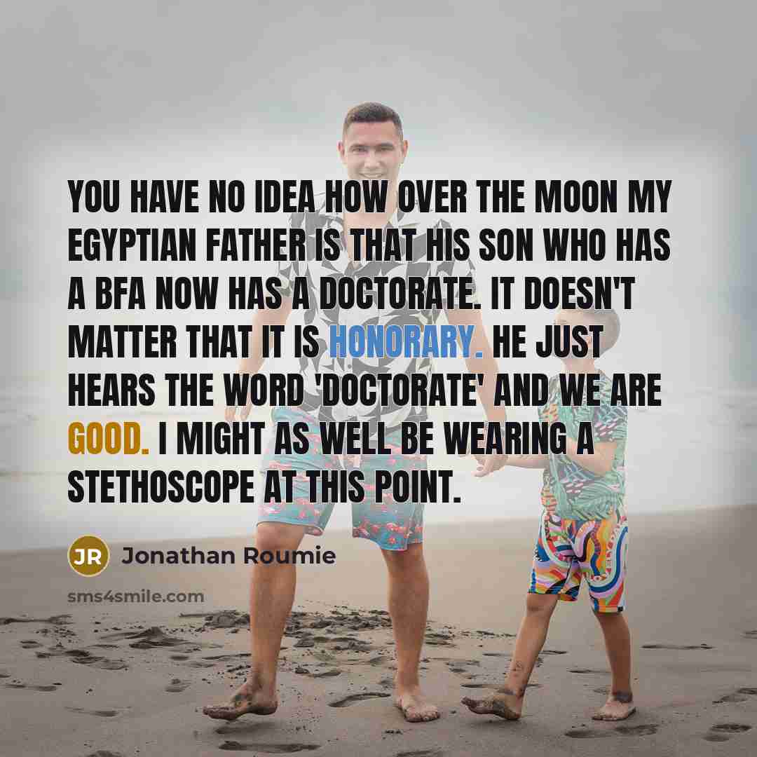 “You have no idea how over the moon my Egyptian father is that his son who has a BFA now has a doctorate. It doesn't matter that it is honorary. He just hears the word 'doctorate' and we are good. I might as well be wearing a stethoscope at this point.” quote by Jonathan Roumie