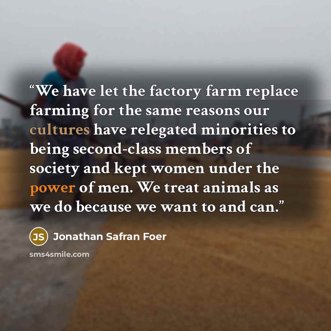 “We have let the factory farm replace farming for the same reasons our cultures have relegated minorities to being second-class members of society and kept women under the power of men. We treat animals as we do because we want to and can.” quote by Jonathan Safran Foer