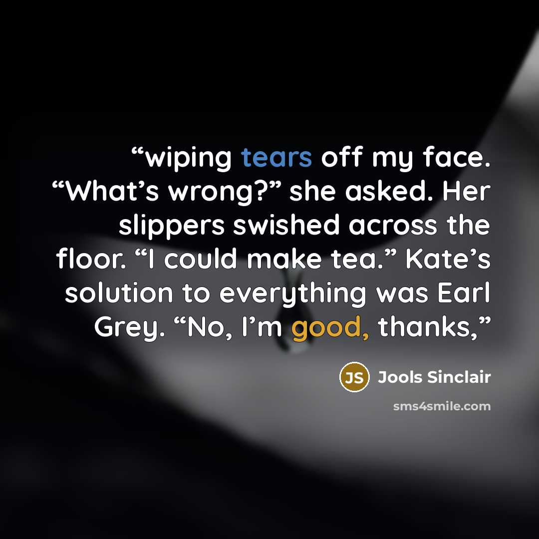 “wiping tears off my face. “What’s wrong?” she asked. Her slippers swished across the floor. “I could make tea.” Kate’s solution to everything was Earl Grey. “No, I’m good, thanks,” quote by Jools Sinclair
