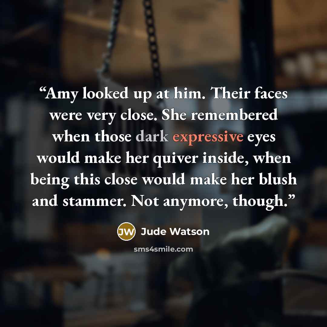 “Amy looked up at him. Their faces were very close. She remembered when those dark expressive eyes would make her quiver inside, when being this close would make her blush and stammer. Not anymore, though.” quote by Jude Watson