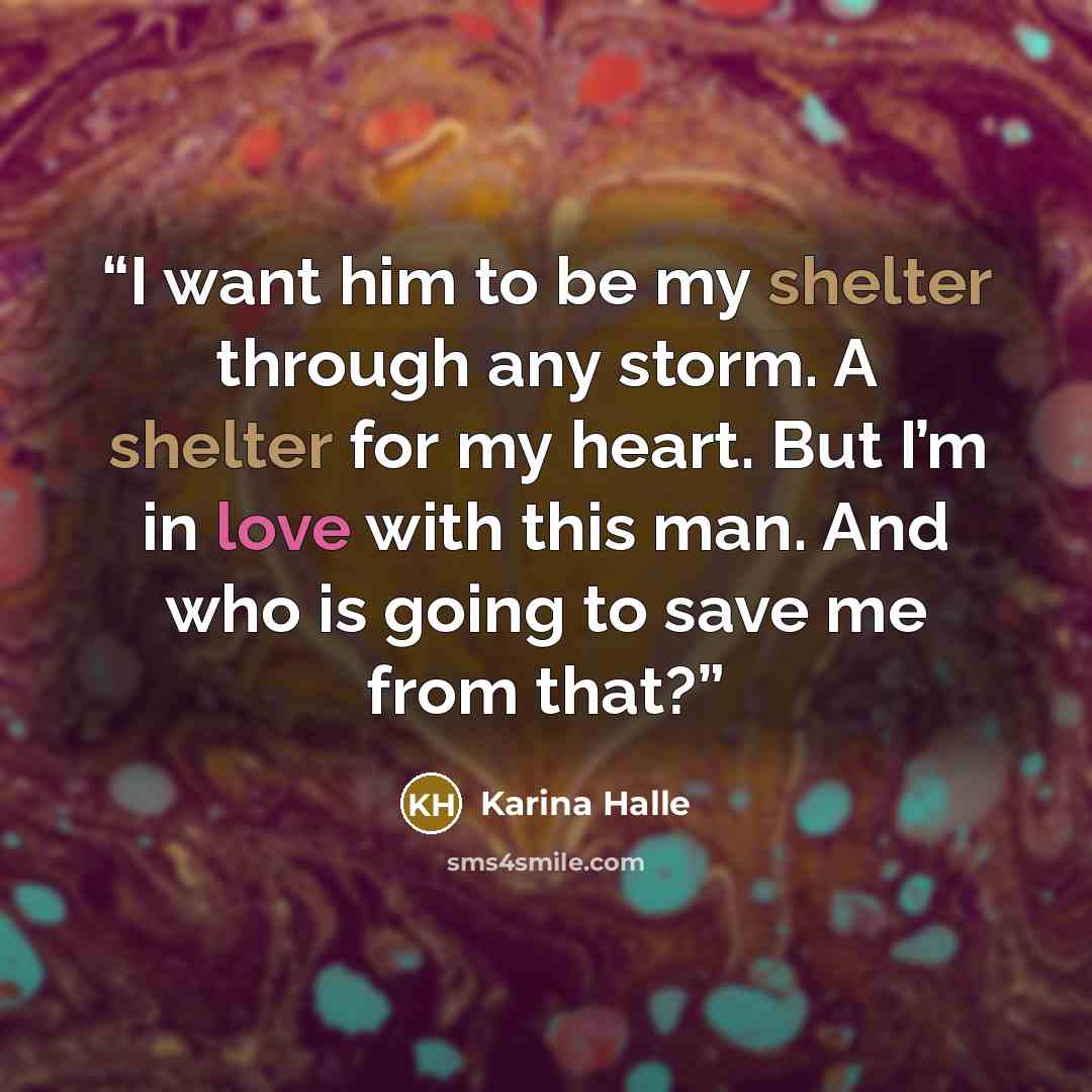 “I want him to be my shelter through any storm. A shelter for my heart. But I’m in love with this man. And who is going to save me from that?” quote by Karina Halle