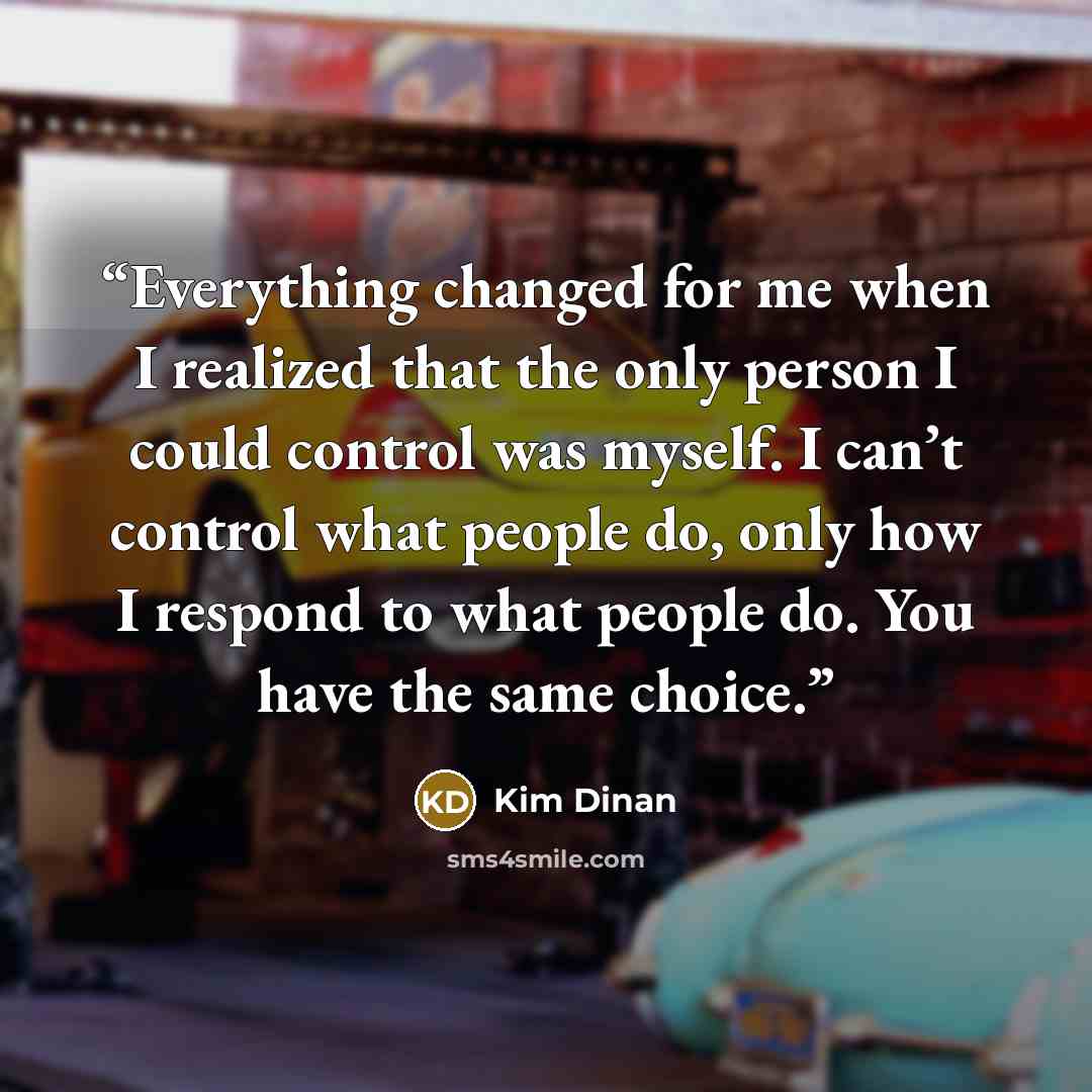 “Everything changed for me when I realized that the only person I could control was myself. I can’t control what people do, only how I respond to what people do. You have the same choice.” quote by Kim Dinan