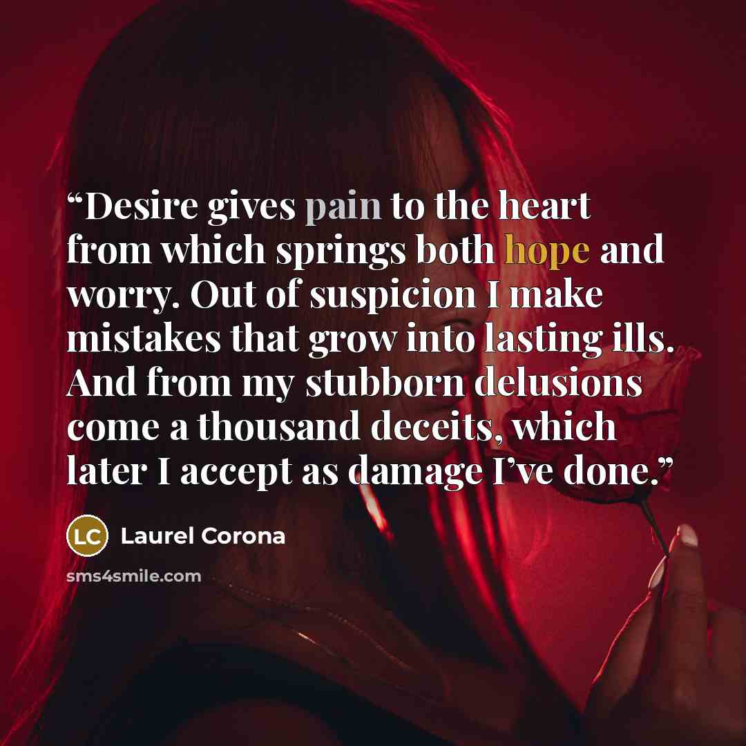 “Desire gives pain to the heart from which springs both hope and worry. Out of suspicion I make mistakes that grow into lasting ills. And from my stubborn delusions come a thousand deceits, which later I accept as damage I’ve done.” quote by Laurel Corona