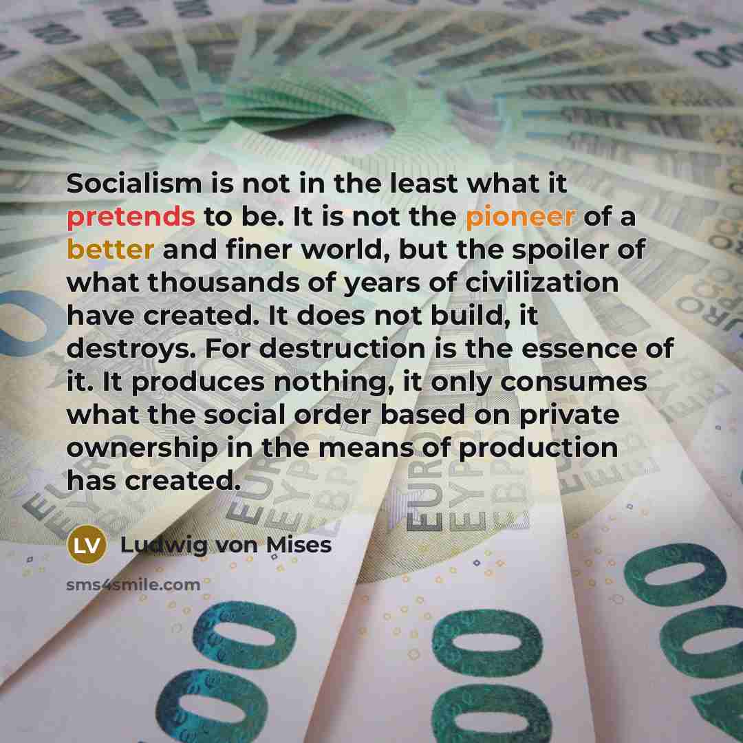 “Socialism is not in the least what it pretends to be. It is not the pioneer of a better and finer world, but the spoiler of what thousands of years of civilization have created. It does not build, it destroys. For destruction is the essence of it. It produces nothing, it only consumes what the…” quote by Ludwig von Mises