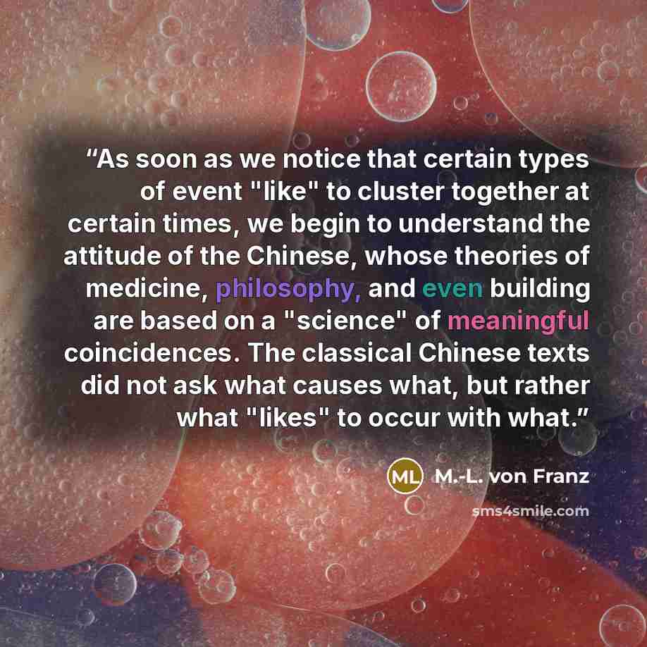 “As soon as we notice that certain types of event "like" to cluster together at certain times, we begin to understand the attitude of the Chinese, whose theories of medicine, philosophy, and even building are based on a "science" of meaningful coincidences. The classical Chinese texts did not ask…” quote by M.-L. von Franz