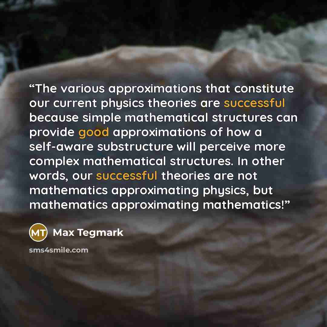 “The various approximations that constitute our current physics theories are successful because simple mathematical structures can provide good approximations of how a self-aware substructure will perceive more complex mathematical structures. In other words, our successful theories are not…” quote by Max Tegmark