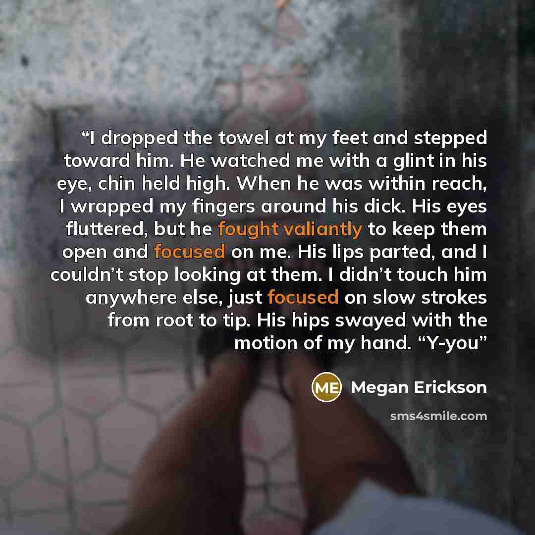 “I dropped the towel at my feet and stepped toward him. He watched me with a glint in his eye, chin held high. When he was within reach, I wrapped my fingers around his dick. His eyes fluttered, but he fought valiantly to keep them open and focused on me. His lips parted, and I couldn’t stop…” quote by Megan Erickson