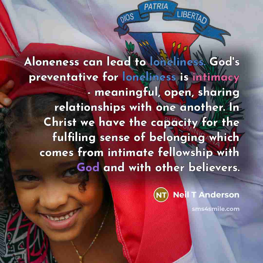 “Aloneness can lead to loneliness. God's preventative for loneliness is intimacy - meaningful, open, sharing relationships with one another. In Christ we have the capacity for the fulfiling sense of belonging which comes from intimate fellowship with God and with other believers.” quote by Neil T Anderson