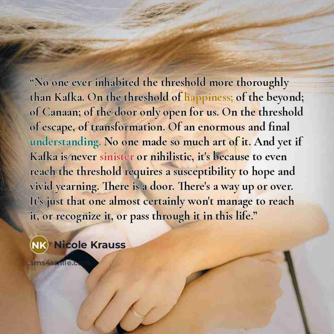 “No one ever inhabited the threshold more thoroughly than Kafka. On the threshold of happiness; of the beyond; of Canaan; of the door only open for us. On the threshold of escape, of transformation. Of an enormous and final understanding. No one made so much art of it. And yet if Kafka is never…” quote by Nicole Krauss