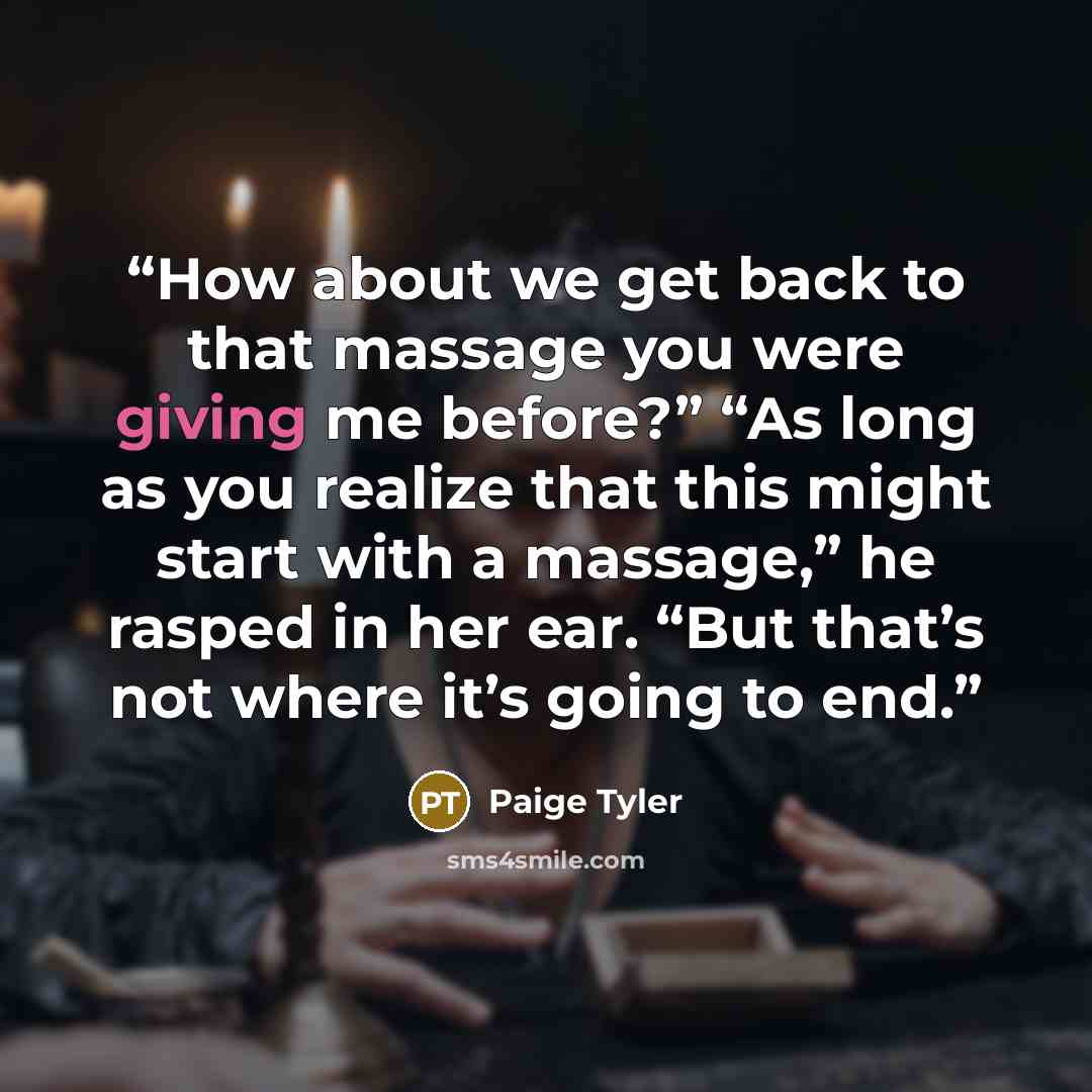 “How about we get back to that massage you were giving me before?” “As long as you realize that this might start with a massage,” he rasped in her ear. “But that’s not where it’s going to end.” quote by Paige Tyler